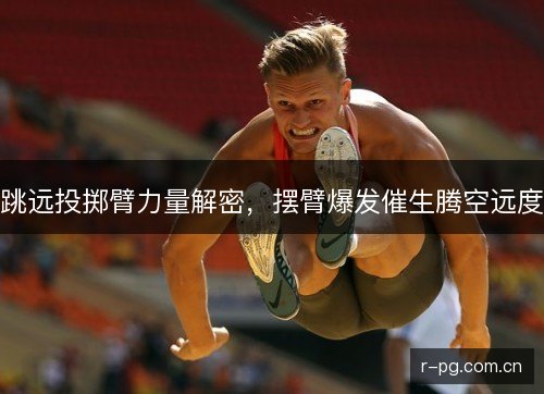 跳远投掷臂力量解密,摆臂爆发催生腾空远度 跳远投掷臂力量解密,摆臂爆发催生腾空远度