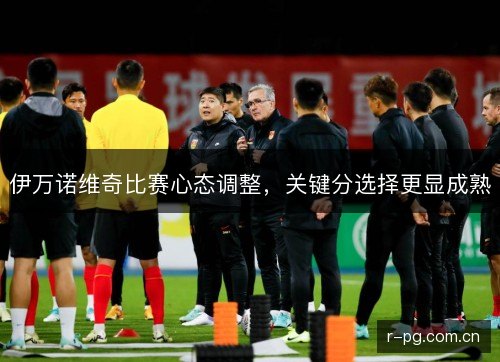 伊万诺维奇比赛心态调整，关键分选择更显成熟