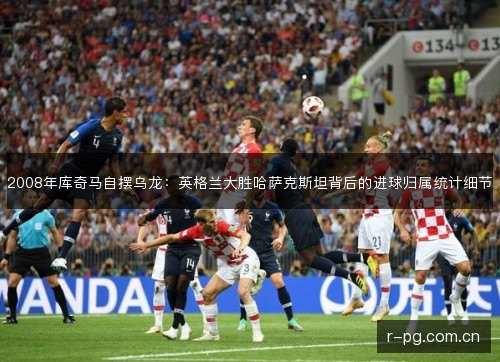 2008年库奇马自摆乌龙：英格兰大胜哈萨克斯坦背后的进球归属统计细节
